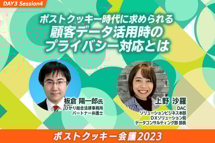 ポストクッキー会議のDAY3 Session4のサムネイル画像。タイトルはポストクッキー時代に求められる顧客データ活用時のプライバシー対応とは。登壇者の画像と氏名、所属が記載されており、1人目は板倉洋一郎氏、ひかり総合法律事務所、パートナー弁護士、2人目は上野沙羅、DAC　ソリューションビジネス本部　DXソリューション局　データコンサル部部長。